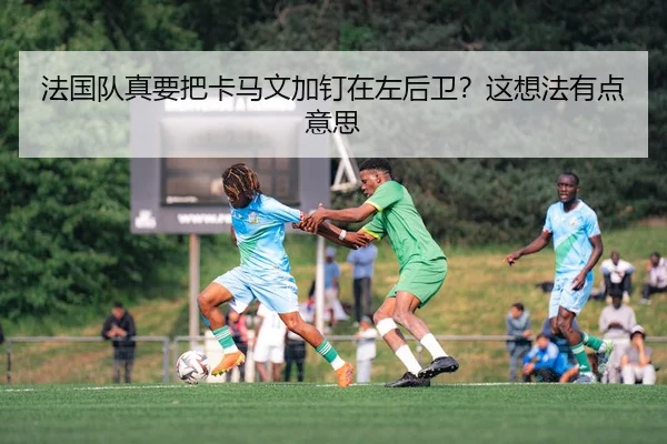 法国队真要把卡马文加钉在左后卫？这想法有点意思