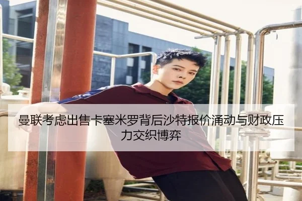 曼联考虑出售卡塞米罗背后沙特报价涌动与财政压力交织博弈