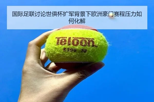 国际足联讨论世俱杯扩军背景下欧洲豪门赛程压力如何化解