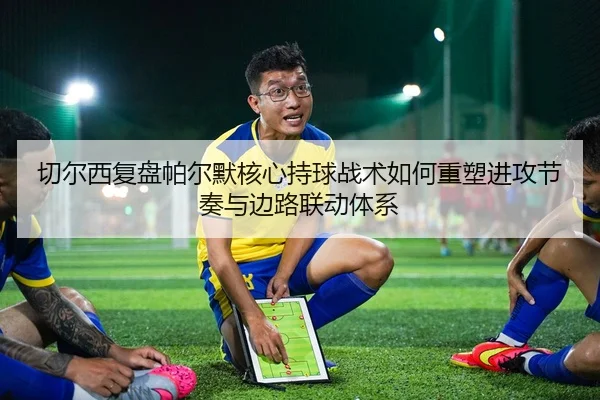 切尔西复盘帕尔默核心持球战术如何重塑进攻节奏与边路联动体系